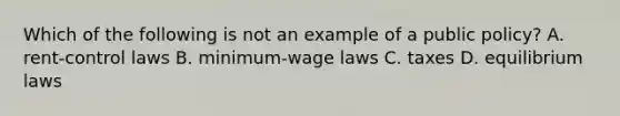 Which of the following is not an example of a public policy? A. rent-control laws B. minimum-wage laws C. taxes D. equilibrium laws