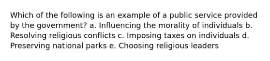 Which of the following is an example of a public service provided by the government? a. Influencing the morality of individuals b. Resolving religious conflicts c. Imposing taxes on individuals d. Preserving national parks e. Choosing religious leaders