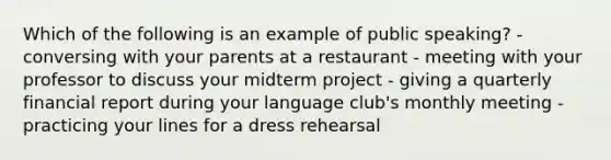 Which of the following is an example of public speaking? - conversing with your parents at a restaurant - meeting with your professor to discuss your midterm project - giving a quarterly financial report during your language club's monthly meeting - practicing your lines for a dress rehearsal