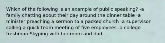 Which of the following is an example of public speaking? -a family chatting about their day around the dinner table -a minister preaching a sermon to a packed church -a supervisor calling a quick team meeting of five employees -a college freshman Skyping with her mom and dad