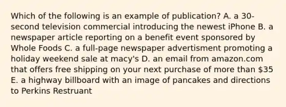 Which of the following is an example of publication? A. a 30-second television commercial introducing the newest iPhone B. a newspaper article reporting on a benefit event sponsored by Whole Foods C. a full-page newspaper advertisment promoting a holiday weekend sale at macy's D. an email from amazon.com that offers free shipping on your next purchase of more than 35 E. a highway billboard with an image of pancakes and directions to Perkins Restruant