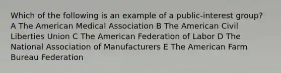 Which of the following is an example of a public-interest group? A The American Medical Association B The American Civil Liberties Union C The American Federation of Labor D The National Association of Manufacturers E The American Farm Bureau Federation