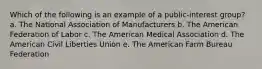 Which of the following is an example of a public-interest group?​ a. ​The National Association of Manufacturers b. The American Federation of Labor​ c. The American Medical Association​ d. The American Civil Liberties Union​ e. The American Farm Bureau Federation​