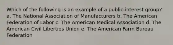 Which of the following is an example of a public-interest group?​ a. ​The National Association of Manufacturers b. The American Federation of Labor​ c. The American Medical Association​ d. The American Civil Liberties Union​ e. The American Farm Bureau Federation​