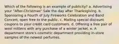 Which of the following is an example of publicity? a. Advertising your "After-Christmas" Sale the day after Thanksgiving. b. Sponsoring a Fourth of July Fireworks Celebration and Band Concert, open free to the public. c. Mailing special discount coupons to your credit card customers. d. Offering a free pair of wool mittens with any purchase of a winter jacket. e. A department store's cosmetic department providing in-store samples of the newest perfumes.