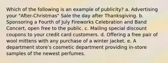 Which of the following is an example of publicity? a. Advertising your "After-Christmas" Sale the day after Thanksgiving. b. Sponsoring a Fourth of July Fireworks Celebration and Band Concert, open free to the public. c. Mailing special discount coupons to your credit card customers. d. Offering a free pair of wool mittens with any purchase of a winter jacket. e. A department store's cosmetic department providing in-store samples of the newest perfumes.