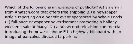 Which of the following is an example of publicity? A.) an email from Amazon.com that offers free shipping B.) a newspaper article reporting on a benefit event sponsored by Whole Foods C.) full-page newspaper advertisement promoting a holiday weekend sale at Macys D.) a 30-second television commercial introducing the newest iphone E.) a highway billboard with an image of pancakes directed to perkins