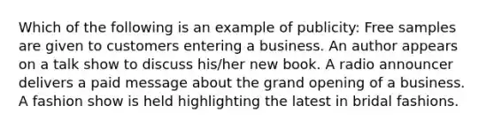 Which of the following is an example of publicity: Free samples are given to customers entering a business. An author appears on a talk show to discuss his/her new book. A radio announcer delivers a paid message about the grand opening of a business. A fashion show is held highlighting the latest in bridal fashions.