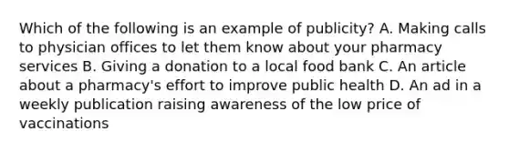 Which of the following is an example of publicity? A. Making calls to physician offices to let them know about your pharmacy services B. Giving a donation to a local food bank C. An article about a pharmacy's effort to improve public health D. An ad in a weekly publication raising awareness of the low price of vaccinations