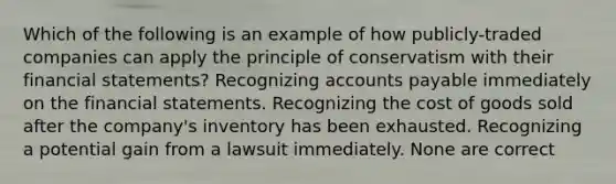 Which of the following is an example of how publicly-traded companies can apply the principle of conservatism with their financial statements? Recognizing accounts payable immediately on the financial statements. Recognizing the cost of goods sold after the company's inventory has been exhausted. Recognizing a potential gain from a lawsuit immediately. None are correct