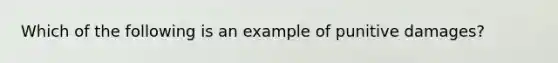 Which of the following is an example of punitive damages?