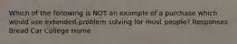 Which of the following is NOT an example of a purchase which would use extended-problem solving for most people? Responses Bread Car College Home