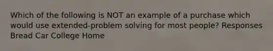 Which of the following is NOT an example of a purchase which would use extended-problem solving for most people? Responses Bread Car College Home