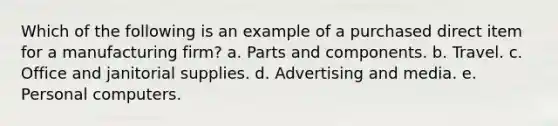 Which of the following is an example of a purchased direct item for a manufacturing firm? a. Parts and components. b. Travel. c. Office and janitorial supplies. d. Advertising and media. e. Personal computers.