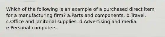 Which of the following is an example of a purchased direct item for a manufacturing firm? a.​Parts and components. b.​Travel. c.Office and janitorial supplies. d.Advertising and media. e.Personal computers.