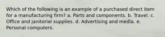 Which of the following is an example of a purchased direct item for a manufacturing firm? a. ​Parts and components. b. ​Travel. c. ​Office and janitorial supplies. d. ​Advertising and media. e. ​Personal computers.