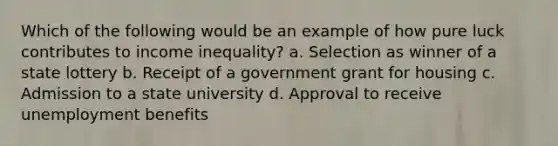 Which of the following would be an example of how pure luck contributes to income inequality? a. Selection as winner of a state lottery b. Receipt of a government grant for housing c. Admission to a state university d. Approval to receive unemployment benefits