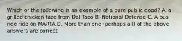 Which of the following is an example of a pure public good? A. a grilled chicken taco from Del Taco B. National Defense C. A bus ride ride on MARTA D. More than one (perhaps all) of the above answers are correct