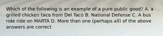 Which of the following is an example of a pure public good? A. a grilled chicken taco from Del Taco B. National Defense C. A bus ride ride on MARTA D. More than one (perhaps all) of the above answers are correct