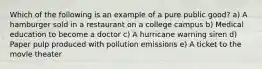 Which of the following is an example of a pure public good? a) A hamburger sold in a restaurant on a college campus b) Medical education to become a doctor c) A hurricane warning siren d) Paper pulp produced with pollution emissions e) A ticket to the movie theater