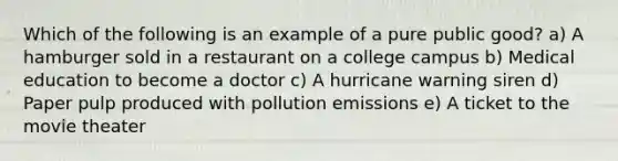 Which of the following is an example of a pure public good? a) A hamburger sold in a restaurant on a college campus b) Medical education to become a doctor c) A hurricane warning siren d) Paper pulp produced with pollution emissions e) A ticket to the movie theater