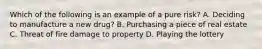 Which of the following is an example of a pure risk? A. Deciding to manufacture a new drug? B. Purchasing a piece of real estate C. Threat of fire damage to property D. Playing the lottery