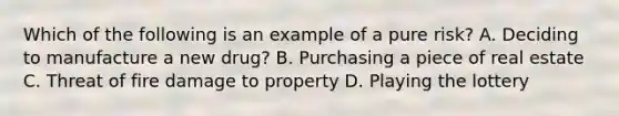 Which of the following is an example of a pure risk? A. Deciding to manufacture a new drug? B. Purchasing a piece of real estate C. Threat of fire damage to property D. Playing the lottery