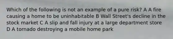 Which of the following is not an example of a pure risk? A A fire causing a home to be uninhabitable B Wall Street's decline in the stock market C A slip and fall injury at a large department store D A tornado destroying a mobile home park