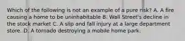 Which of the following is not an example of a pure risk? A. A fire causing a home to be uninhabitable B. Wall Street's decline in the stock market C. A slip and fall injury at a large department store. D. A tornado destroying a mobile home park.