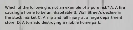 Which of the following is not an example of a pure risk? A. A fire causing a home to be uninhabitable B. Wall Street's decline in the stock market C. A slip and fall injury at a large department store. D. A tornado destroying a mobile home park.