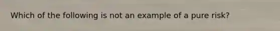 Which of the following is not an example of a pure risk?