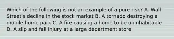 Which of the following is not an example of a pure risk? A. Wall Street's decline in the stock market B. A tornado destroying a mobile home park C. A fire causing a home to be uninhabitable D. A slip and fall injury at a large department store