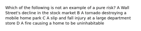 Which of the following is not an example of a pure risk? A Wall Street's decline in the stock market B A tornado destroying a mobile home park C A slip and fall injury at a large department store D A fire causing a home to be uninhabitable