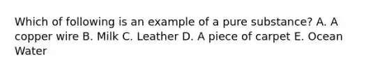 Which of following is an example of a pure substance? A. A copper wire B. Milk C. Leather D. A piece of carpet E. Ocean Water