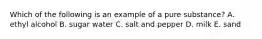 Which of the following is an example of a pure substance? A. ethyl alcohol B. sugar water C. salt and pepper D. milk E. sand