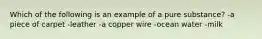 Which of the following is an example of a pure substance? -a piece of carpet -leather -a copper wire -ocean water -milk