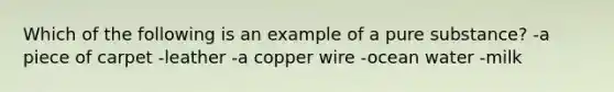 Which of the following is an example of a pure substance? -a piece of carpet -leather -a copper wire -ocean water -milk