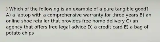 ) Which of the following is an example of a pure tangible good? A) a laptop with a comprehensive warranty for three years B) an online shoe retailer that provides free home delivery C) an agency that offers free legal advice D) a credit card E) a bag of potato chips