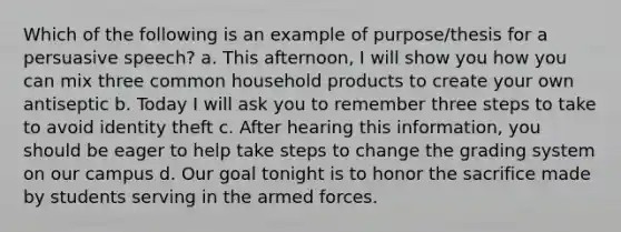 Which of the following is an example of purpose/thesis for a persuasive speech? a. This afternoon, I will show you how you can mix three common household products to create your own antiseptic b. Today I will ask you to remember three steps to take to avoid identity theft c. After hearing this information, you should be eager to help take steps to change the grading system on our campus d. Our goal tonight is to honor the sacrifice made by students serving in the armed forces.