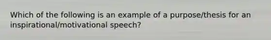 Which of the following is an example of a purpose/thesis for an inspirational/motivational speech?