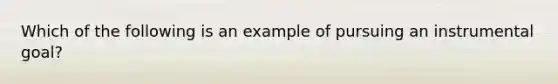 Which of the following is an example of pursuing an instrumental goal?