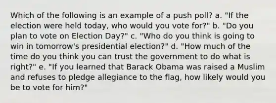 Which of the following is an example of a push poll? a. "If the election were held today, who would you vote for?" b. "Do you plan to vote on Election Day?" c. "Who do you think is going to win in tomorrow's presidential election?" d. "How much of the time do you think you can trust the government to do what is right?" e. "If you learned that Barack Obama was raised a Muslim and refuses to pledge allegiance to the flag, how likely would you be to vote for him?"