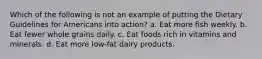 Which of the following is not an example of putting the Dietary Guidelines for Americans into action? a. Eat more fish weekly. b. Eat fewer whole grains daily. c. Eat foods rich in vitamins and minerals. d. Eat more low-fat dairy products.