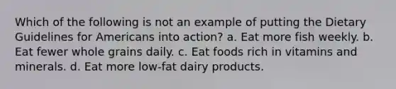 Which of the following is not an example of putting the Dietary Guidelines for Americans into action? a. Eat more fish weekly. b. Eat fewer whole grains daily. c. Eat foods rich in vitamins and minerals. d. Eat more low-fat dairy products.