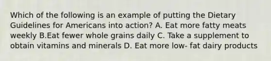 Which of the following is an example of putting the Dietary Guidelines for Americans into action? A. Eat more fatty meats weekly B.Eat fewer whole grains daily C. Take a supplement to obtain vitamins and minerals D. Eat more low- fat dairy products