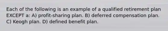 Each of the following is an example of a qualified retirement plan EXCEPT a: A) profit-sharing plan. B) deferred compensation plan. C) Keogh plan. D) defined benefit plan.