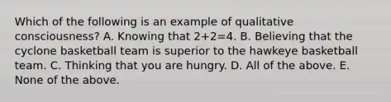 Which of the following is an example of qualitative consciousness? A. Knowing that 2+2=4. B. Believing that the cyclone basketball team is superior to the hawkeye basketball team. C. Thinking that you are hungry. D. All of the above. E. None of the above.