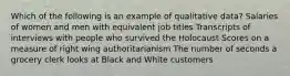 Which of the following is an example of qualitative data? Salaries of women and men with equivalent job titles Transcripts of interviews with people who survived the Holocaust Scores on a measure of right wing authoritarianism The number of seconds a grocery clerk looks at Black and White customers