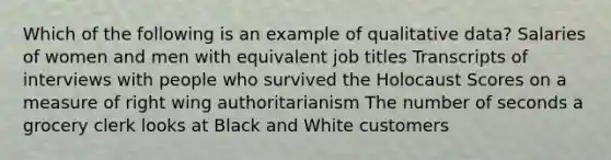 Which of the following is an example of qualitative data? Salaries of women and men with equivalent job titles Transcripts of interviews with people who survived the Holocaust Scores on a measure of right wing authoritarianism The number of seconds a grocery clerk looks at Black and White customers