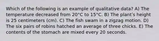 Which of the following is an example of qualitative data? A) The temperature decreased from 20°C to 15°C. B) The plantʹs height is 25 centimeters (cm). C) The fish swam in a zigzag motion. D) The six pairs of robins hatched an average of three chicks. E) The contents of the stomach are mixed every 20 seconds.